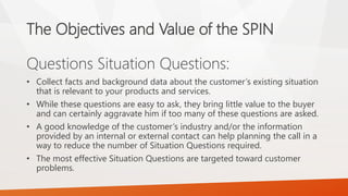 The Objectives and Value of the SPIN
Questions Situation Questions:
• Collect facts and background data about the customer’s existing situation
that is relevant to your products and services.
• While these questions are easy to ask, they bring little value to the buyer
and can certainly aggravate him if too many of these questions are asked.
• A good knowledge of the customer’s industry and/or the information
provided by an internal or external contact can help planning the call in a
way to reduce the number of Situation Questions required.
• The most effective Situation Questions are targeted toward customer
problems.
 