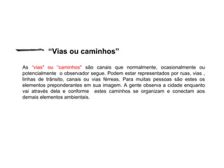 “Vias ou caminhos”
As “vias" ou “caminhos" são canais que normalmente, ocasionalmente ou
potencialmente o observador segue. Podem estar representados por ruas, vias ,
linhas de trânsito, canais ou vias férreas. Para muitas pessoas são estes os
elementos preponderantes em sua imagem. A gente observa a cidade enquanto
vai através dela e conforme estes caminhos se organizam e conectam aos
demais elementos ambientais.
 