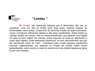 Os “limites” são elementos lineares que o observador não usa ou
considera uma via. São os limites entre duas fases, rupturas lineares da
continuidade, como praias, cruzamento de ferrovias, bordas de desenvolvimento,
muros. Constituem referencias laterais e não eixos coordenados. Estes limites ou
“bordes” podem ser cercas, mais ou menos penetráveis, que separam uma região
de outra ou bem podem ser suturas, linhas segundo as quais se relacionam e
unem duas regiões. Estes elementos fronteiriços, se bem possivelmente não são
tão dominantes como as “vias” , constituem para muitas pessoas importantes
recursos organizadores, em especial na função de manter juntas zonas
generalizadas, como ocorre no caso do contorno de uma cidade traçada por água
ou por uma muralha.
“Limites ”
 