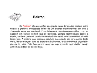 Os "bairros” são as seções da cidade cujas dimensões oscilam entre
médias e grandes, concebidas como de um alcance bidimensional, em que o
observador entra “em seu interior” mentalmente e que são reconhecidas como se
tivessem um caráter comum que os identifica. Sempre identificáveis desde o
interior, também pode ser usado como referência exterior em caso de ser visíveis
desde fora. A maioria das pessoas estrutura sua cidade até certo ponto desta
forma, dando margem para as diferenças individuais, enquanto outros organizam
através de vias. Este fato parece depender não somente do indivíduo senão
também da cidade de que se trata.
Bairros
 