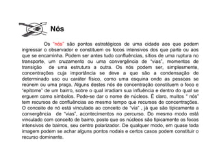 Os “nós” são pontos estratégicos de uma cidade aos que podem
ingressar o observador e constituem os focos intensivos dos que parte ou aos
que se encaminha. Podem ser antes tudo confluências, sítios de uma ruptura no
transporte, um cruzamento ou uma convergência de “vias”, momentos de
transição de uma estrutura a outra. Os nós podem ser, simplesmente,
concentrações cuja importância se deve a que são a condensação de
determinado uso ou caráter físico, como uma esquina onde as pessoas se
reúnem ou uma praça. Alguns destes nós de concentração constituem o foco e
“epítome” de um bairro, sobre o qual irradiam sua influência e dentro do qual se
erguem como símbolos. Pode-se dar o nome de núcleos. É claro, muitos “ nós”
tem recursos de confluências ao mesmo tempo que recursos de concentrações.
O conceito de nó está vinculado ao conceito de “via” , já que são tipicamente a
convergência de “vias”, acontecimentos no percurso. Do mesmo modo está
vinculado com conceito de bairro, posto que os núcleos são tipicamente os focos
intensivos de bairros, seu centro polarizador. De qualquer modo, em quase toda
imagem podem se achar alguns pontos nodais e certos casos podem constituir o
recurso dominante.
Nós
 