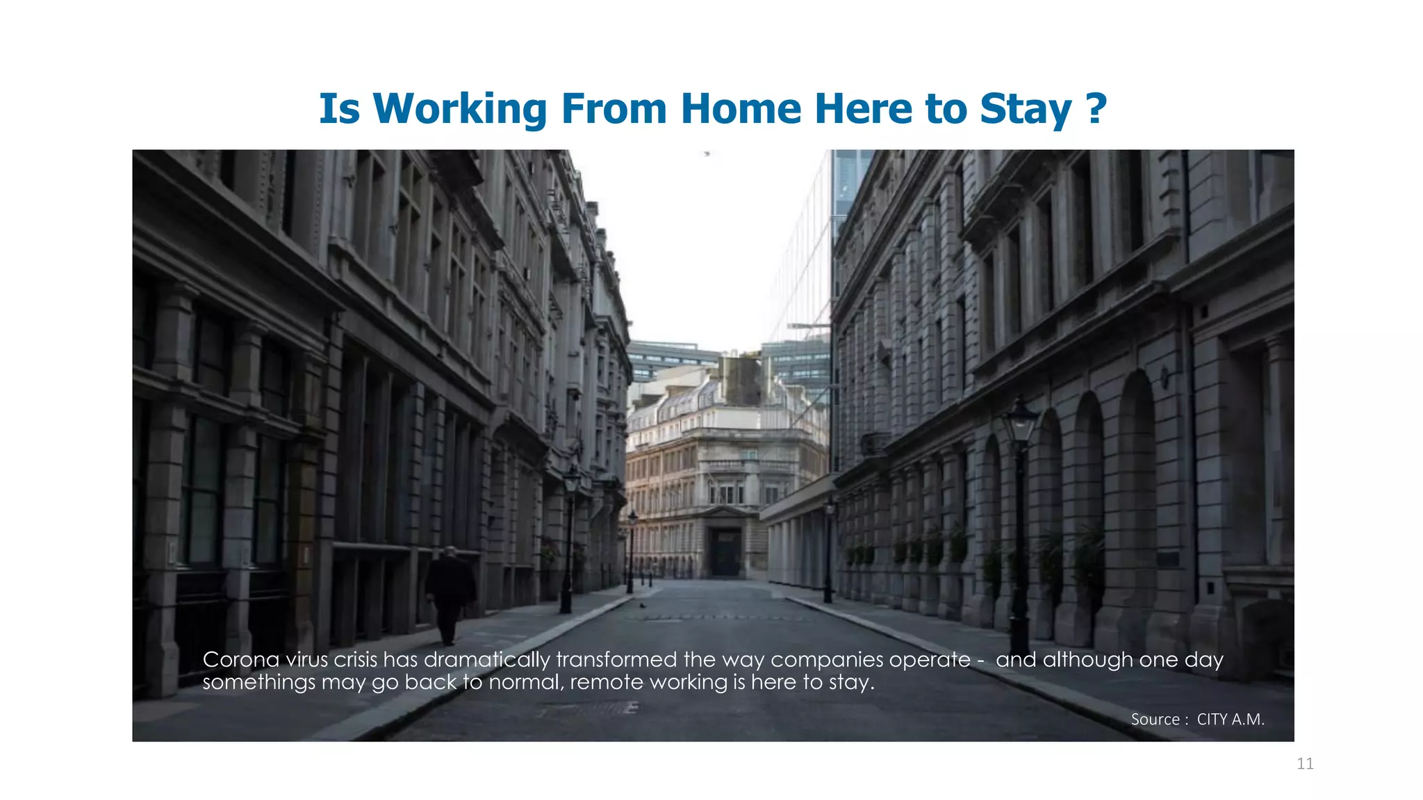 11
Is Working From Home Here to Stay ?
Corona virus crisis has dramatically transformed the way companies operate - and although one day
somethings may go back to normal, remote working is here to stay.
Source : CITY A.M.
 