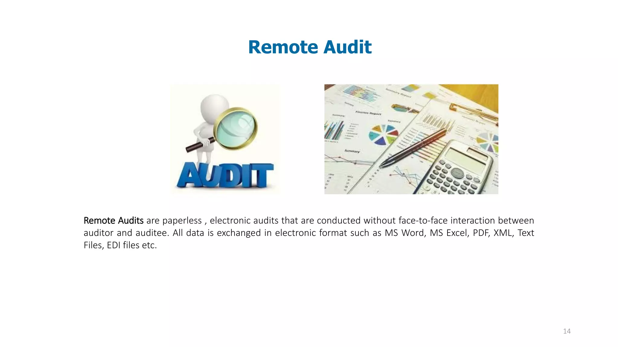 14
Remote Audit
Remote Audits are paperless , electronic audits that are conducted without face-to-face interaction between
auditor and auditee. All data is exchanged in electronic format such as MS Word, MS Excel, PDF, XML, Text
Files, EDI files etc.
 