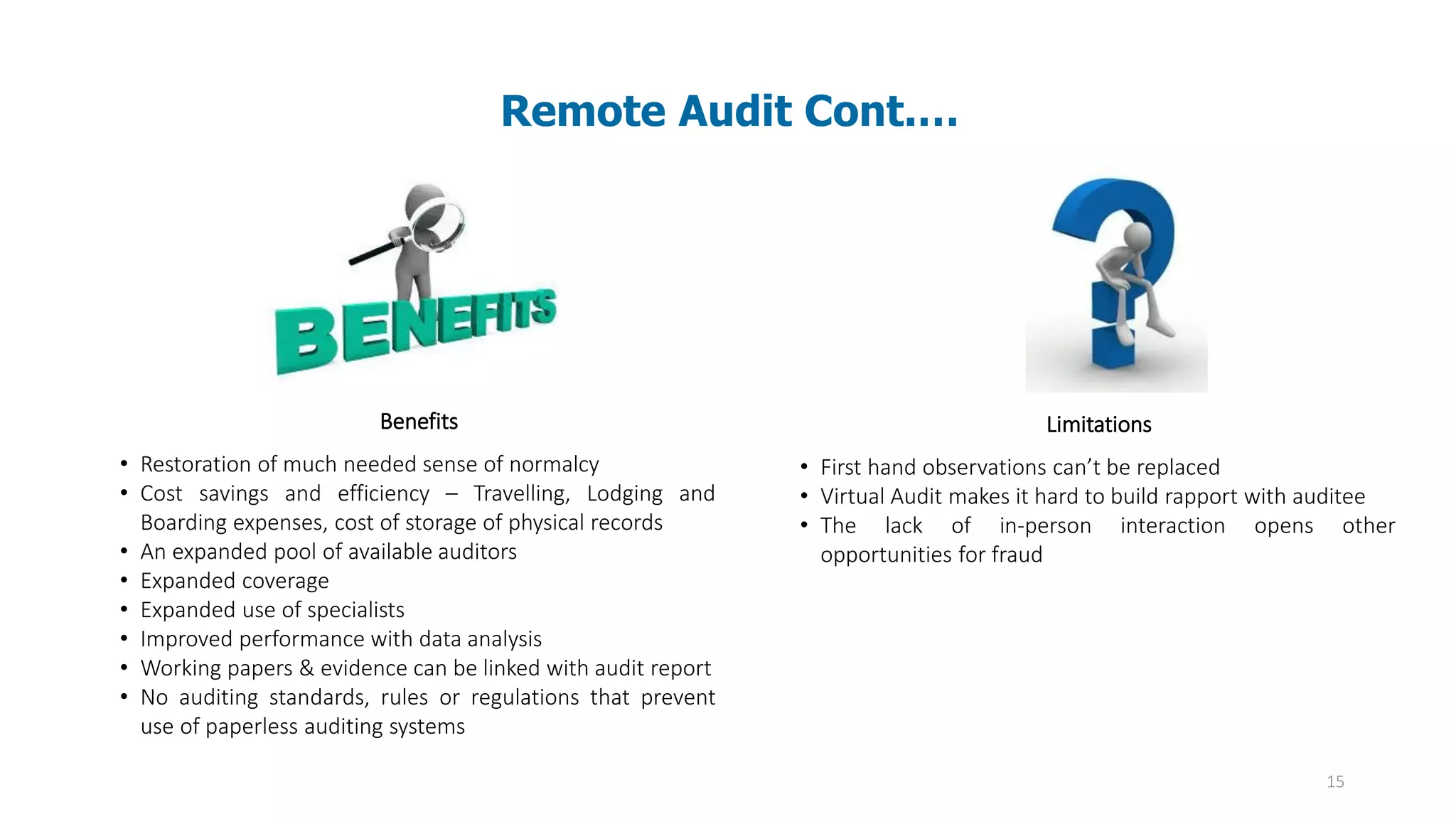 15
Remote Audit Cont.…
Benefits
• Restoration of much needed sense of normalcy
• Cost savings and efficiency – Travelling, Lodging and
Boarding expenses, cost of storage of physical records
• An expanded pool of available auditors
• Expanded coverage
• Expanded use of specialists
• Improved performance with data analysis
• Working papers & evidence can be linked with audit report
• No auditing standards, rules or regulations that prevent
use of paperless auditing systems
Limitations
• First hand observations can’t be replaced
• Virtual Audit makes it hard to build rapport with auditee
• The lack of in-person interaction opens other
opportunities for fraud
 