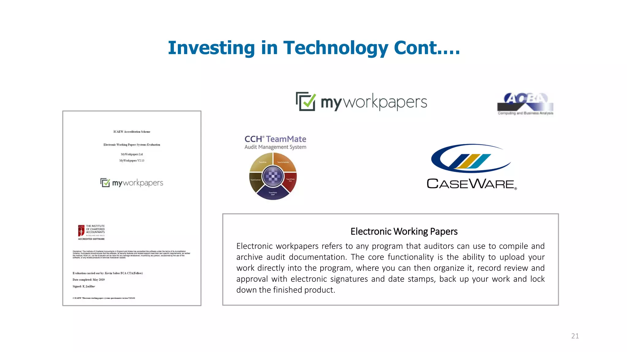 21
Investing in Technology Cont.…
Electronic Working Papers
Electronic workpapers refers to any program that auditors can use to compile and
archive audit documentation. The core functionality is the ability to upload your
work directly into the program, where you can then organize it, record review and
approval with electronic signatures and date stamps, back up your work and lock
down the finished product.
 