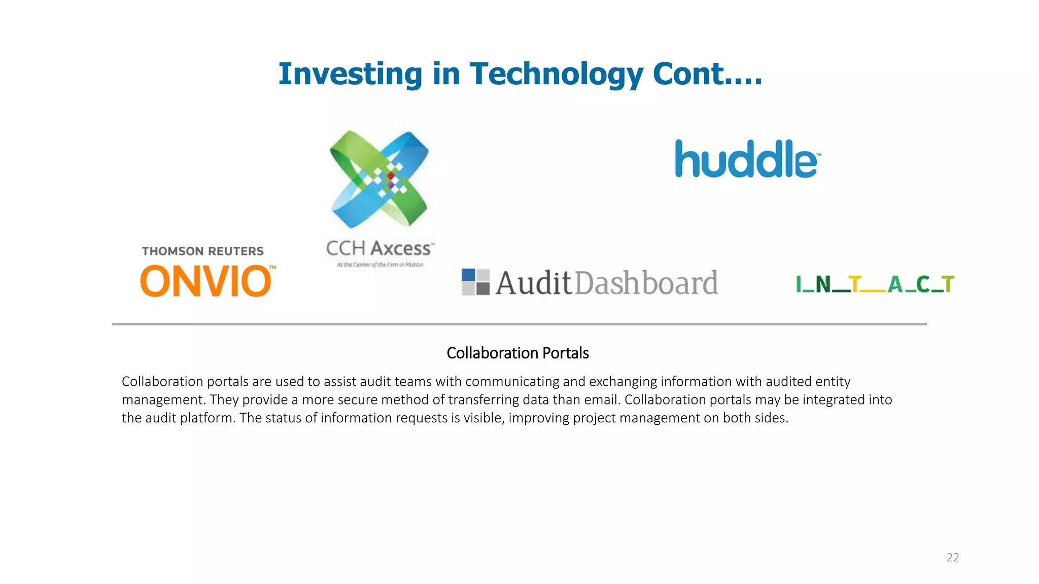 22
Investing in Technology Cont.…
Collaboration Portals
Collaboration portals are used to assist audit teams with communicating and exchanging information with audited entity
management. They provide a more secure method of transferring data than email. Collaboration portals may be integrated into
the audit platform. The status of information requests is visible, improving project management on both sides.
 