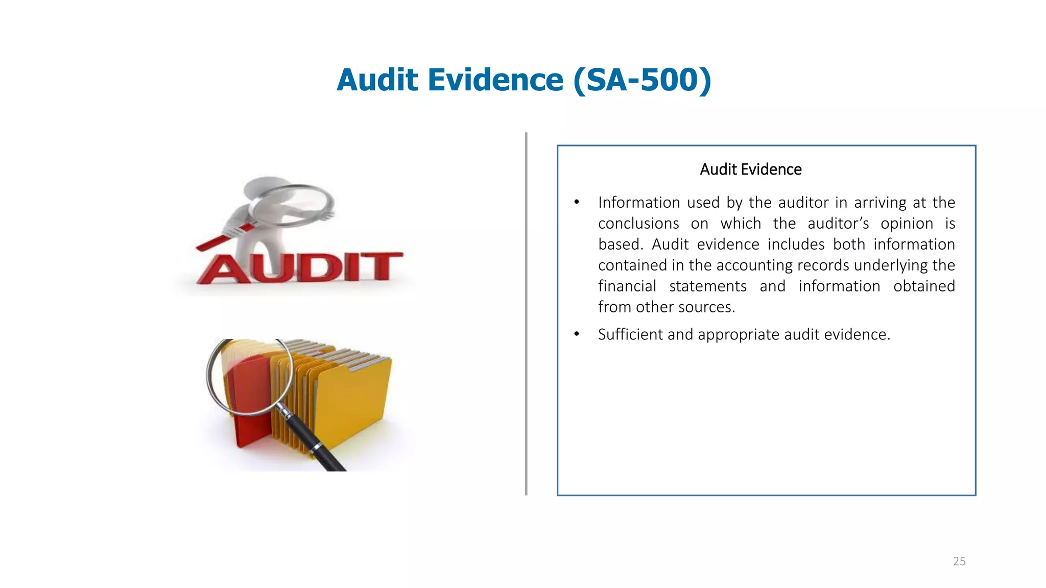 25
Audit Evidence (SA-500)
Audit evidence – Information used by the auditor
in arriving at the conclusions on which the
auditor’s opinion is based. Audit evidence includes
both information contained in the accounting
records underlying the financial statements and
information obtained from other sources.
Audit Evidence
• Information used by the auditor in arriving at the
conclusions on which the auditor’s opinion is
based. Audit evidence includes both information
contained in the accounting records underlying the
financial statements and information obtained
from other sources.
• Sufficient and appropriate audit evidence.
 