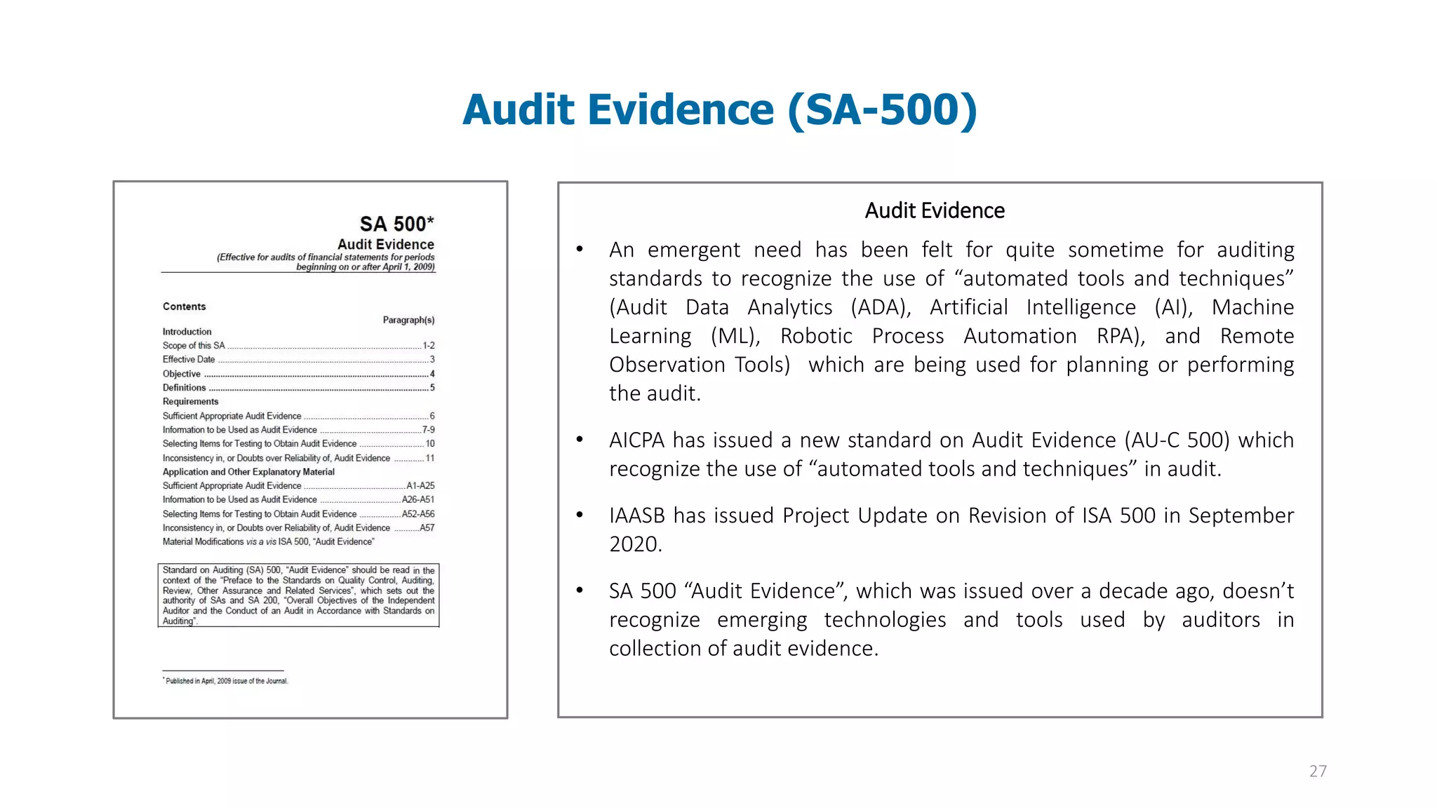 27
Audit Evidence (SA-500)
Audit evidence – Information used by the auditor in arriving at the
conclusions on which the auditor’s opinion is based. Audit evidence
includes both information contained in the accounting records
underlying the financial statements and information obtained from
other sources
Audit Evidence
• An emergent need has been felt for quite sometime for auditing
standards to recognize the use of “automated tools and techniques”
(Audit Data Analytics (ADA), Artificial Intelligence (AI), Machine
Learning (ML), Robotic Process Automation RPA), and Remote
Observation Tools) which are being used for planning or performing
the audit.
• AICPA has issued a new standard on Audit Evidence (AU-C 500) which
recognize the use of “automated tools and techniques” in audit.
• IAASB has issued Project Update on Revision of ISA 500 in September
2020.
• SA 500 “Audit Evidence”, which was issued over a decade ago, doesn’t
recognize emerging technologies and tools used by auditors in
collection of audit evidence.
 