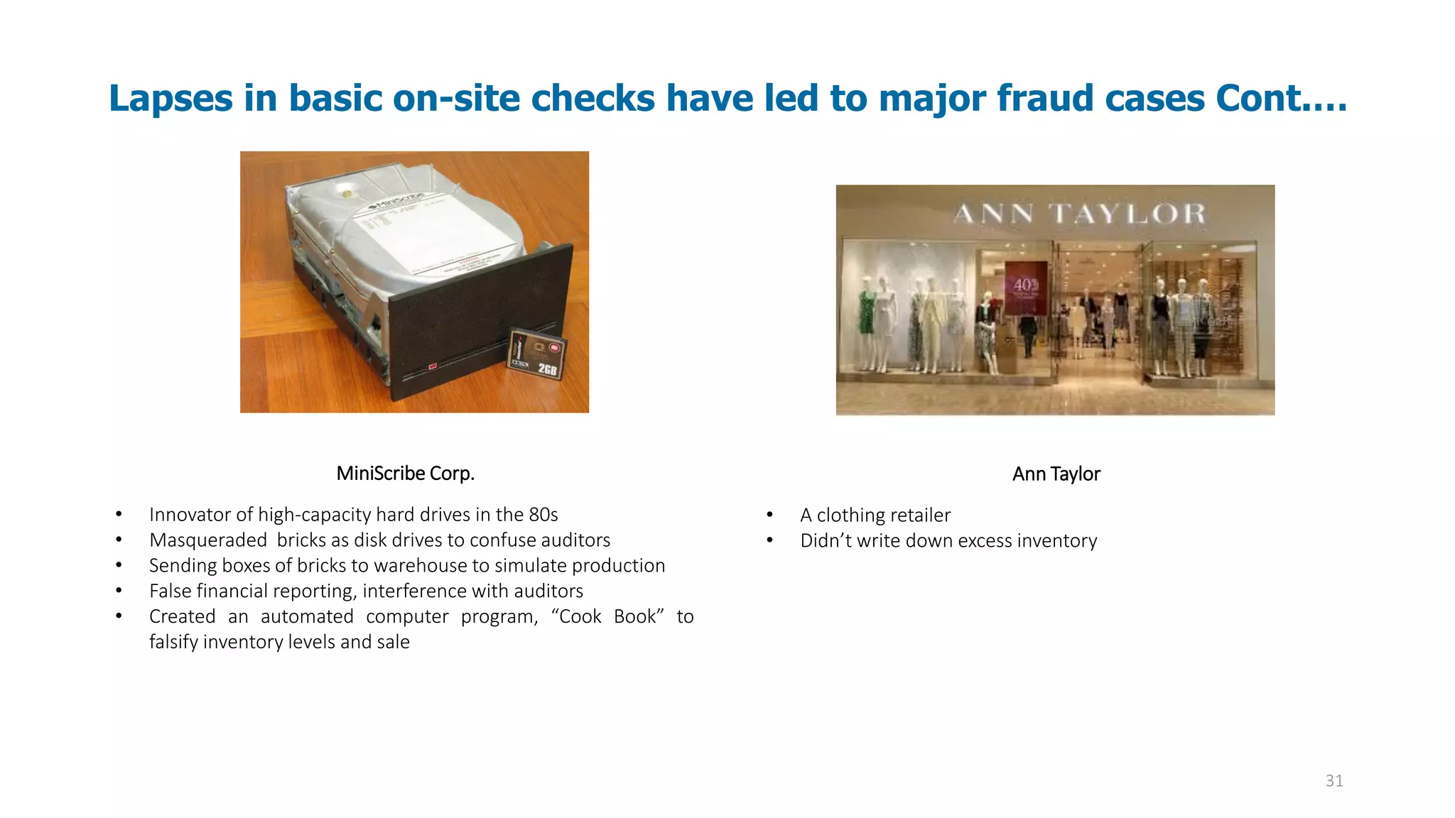 31
MiniScribe Corp.
• Innovator of high-capacity hard drives in the 80s
• Masqueraded bricks as disk drives to confuse auditors
• Sending boxes of bricks to warehouse to simulate production
• False financial reporting, interference with auditors
• Created an automated computer program, “Cook Book” to
falsify inventory levels and sale
Ann Taylor
• A clothing retailer
• Didn’t write down excess inventory
Lapses in basic on-site checks have led to major fraud cases Cont.…
 