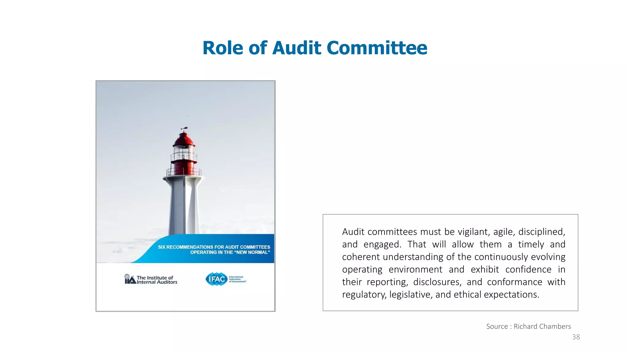 38
Source : Richard Chambers
Audit committees must be vigilant, agile, disciplined,
and engaged. That will allow them a timely and
coherent understanding of the continuously evolving
operating environment and exhibit confidence in
their reporting, disclosures, and conformance with
regulatory, legislative, and ethical expectations.
Role of Audit Committee
 