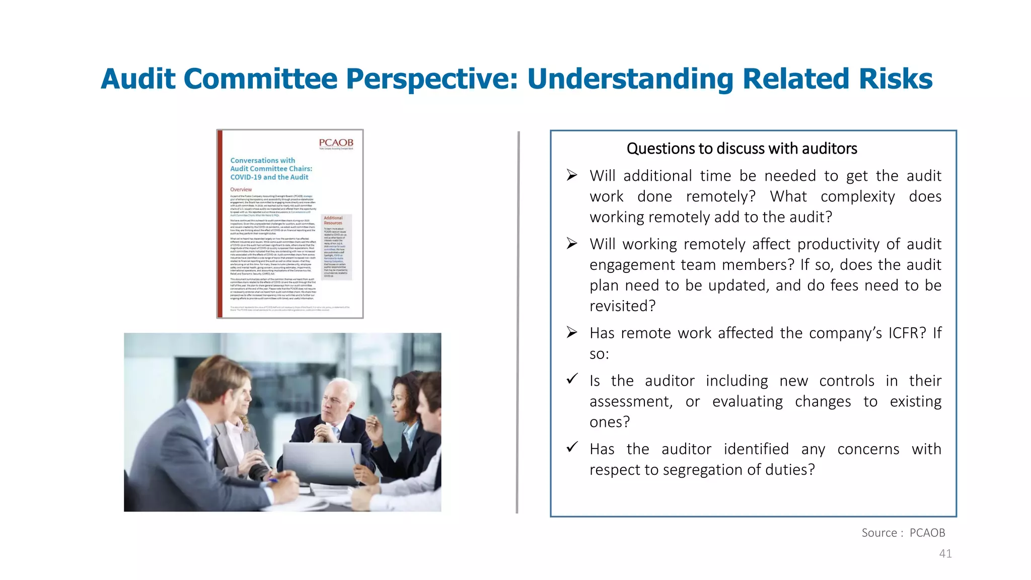 41
Audit Committee Perspective: Understanding Related Risks
Audit evidence – Information used by the auditor
in arriving at the conclusions on which the
auditor’s opinion is based. Audit evidence
includes both information contained in the
accounting records underlying the financial
statements and information obtained from other
sources.
Questions to discuss with auditors
➢ Will additional time be needed to get the audit
work done remotely? What complexity does
working remotely add to the audit?
➢ Will working remotely affect productivity of audit
engagement team members? If so, does the audit
plan need to be updated, and do fees need to be
revisited?
➢ Has remote work affected the company’s ICFR? If
so:
✓ Is the auditor including new controls in their
assessment, or evaluating changes to existing
ones?
✓ Has the auditor identified any concerns with
respect to segregation of duties?
Source : PCAOB
 