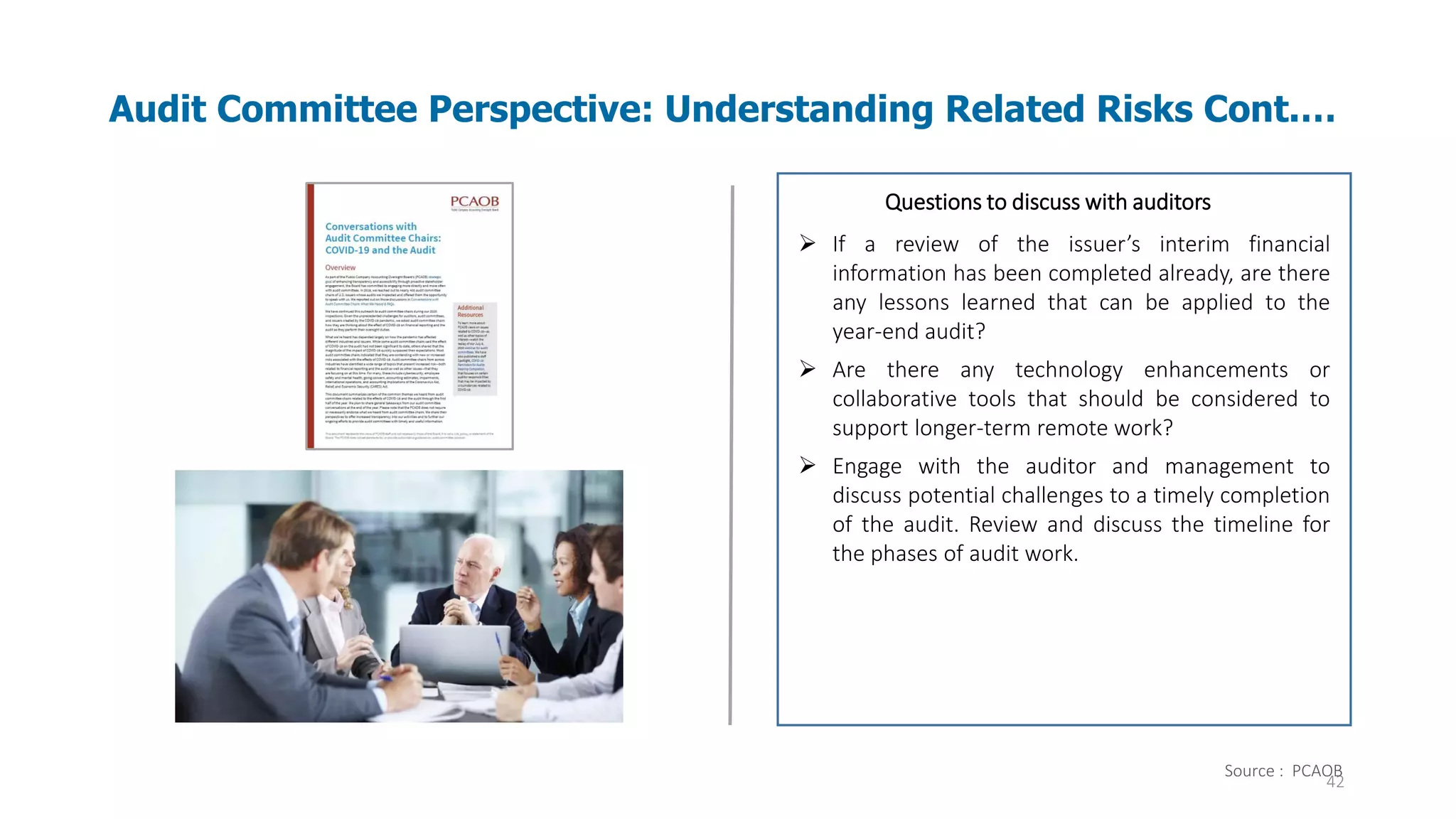 42
Audit Committee Perspective: Understanding Related Risks Cont.…
Audit evidence – Information used by the auditor
in arriving at the conclusions on which the
auditor’s opinion is based. Audit evidence
includes both information contained in the
accounting records underlying the financial
statements and information obtained from other
sources.
Questions to discuss with auditors
➢ If a review of the issuer’s interim financial
information has been completed already, are there
any lessons learned that can be applied to the
year-end audit?
➢ Are there any technology enhancements or
collaborative tools that should be considered to
support longer-term remote work?
➢ Engage with the auditor and management to
discuss potential challenges to a timely completion
of the audit. Review and discuss the timeline for
the phases of audit work.
Source : PCAOB
 