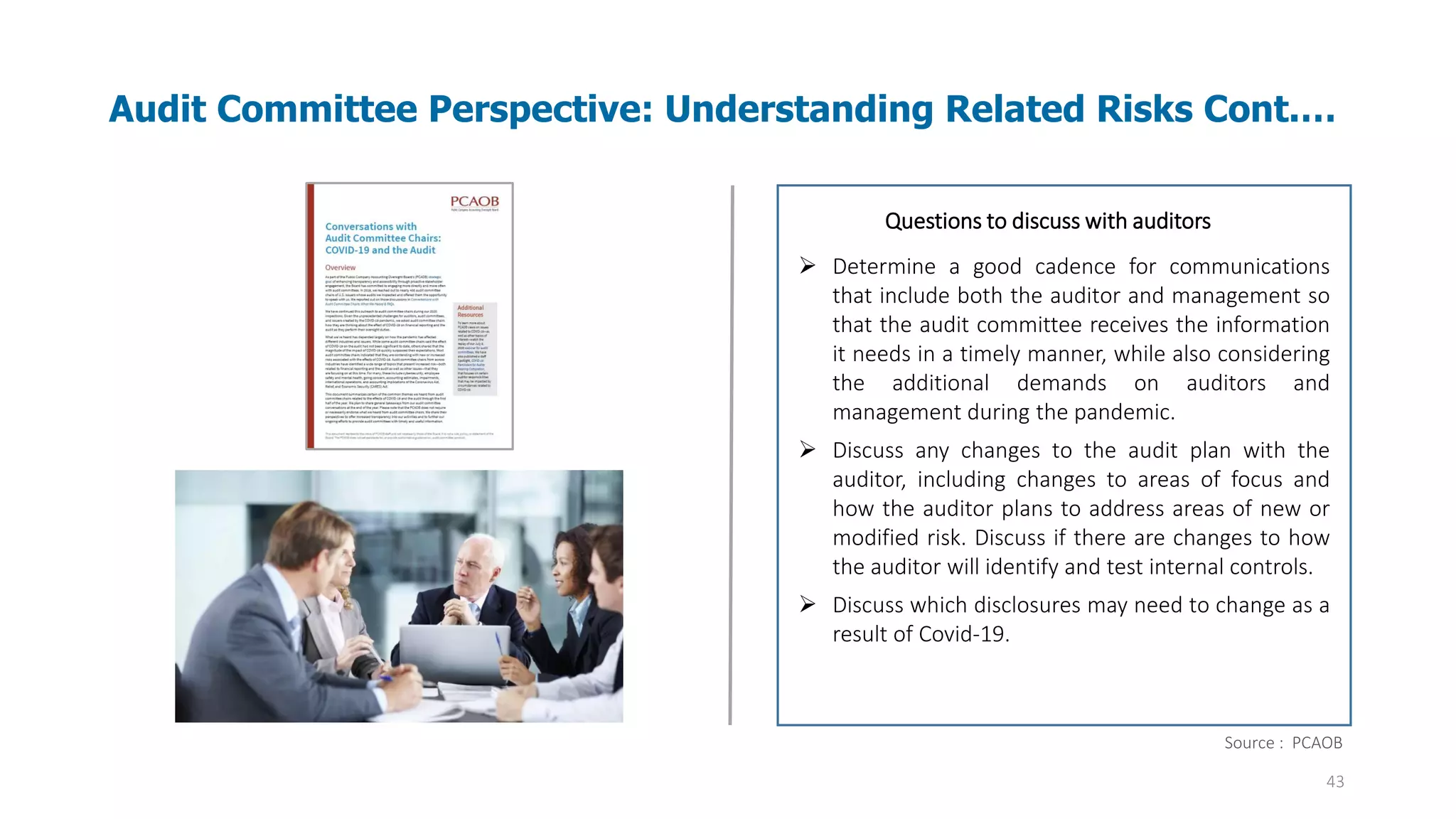 43
Audit Committee Perspective: Understanding Related Risks Cont.…
Audit evidence – Information used by the auditor
in arriving at the conclusions on which the
auditor’s opinion is based. Audit evidence
includes both information contained in the
accounting records underlying the financial
statements and information obtained from other
sources.
Questions to discuss with auditors
➢ Determine a good cadence for communications
that include both the auditor and management so
that the audit committee receives the information
it needs in a timely manner, while also considering
the additional demands on auditors and
management during the pandemic.
➢ Discuss any changes to the audit plan with the
auditor, including changes to areas of focus and
how the auditor plans to address areas of new or
modified risk. Discuss if there are changes to how
the auditor will identify and test internal controls.
➢ Discuss which disclosures may need to change as a
result of Covid-19.
Source : PCAOB
 