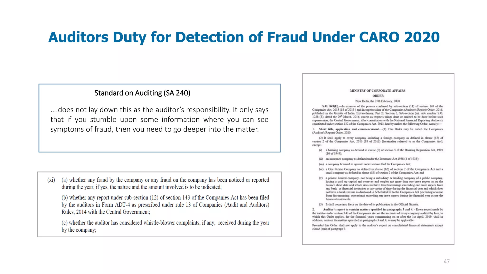 47
Auditors Duty for Detection of Fraud Under CARO 2020
Standard on Auditing (SA 240)
….does not lay down this as the auditor’s responsibility. It only says
that if you stumble upon some information where you can see
symptoms of fraud, then you need to go deeper into the matter.
 