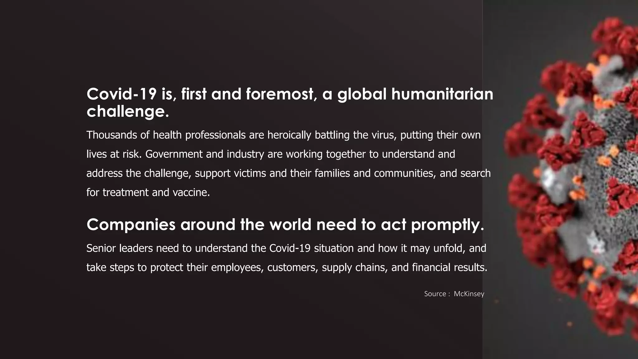 Covid-19 is, first and foremost, a global humanitarian
challenge.
Thousands of health professionals are heroically battling the virus, putting their own
lives at risk. Government and industry are working together to understand and
address the challenge, support victims and their families and communities, and search
for treatment and vaccine.
Companies around the world need to act promptly.
Senior leaders need to understand the Covid-19 situation and how it may unfold, and
take steps to protect their employees, customers, supply chains, and financial results.
Source : McKinsey
 