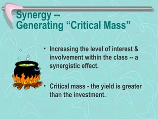 Synergy --  Generating “Critical Mass” Increasing the level of interest & involvement within the class -- a synergistic effect. Critical mass - the yield is greater than the investment. 
