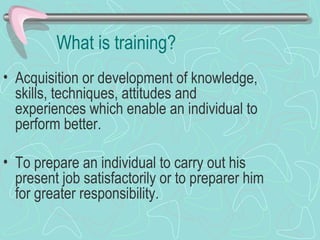 What is training? Acquisition or development of knowledge, skills, techniques, attitudes and experiences which enable an individual to perform better. To prepare an individual to carry out his present job satisfactorily or to preparer him for greater responsibility. 
