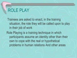 ROLE PLAY Trainees are asked to enact, in the training situation, the role they will be called upon to play in their job of work Role Playing is a training technique in which participants assume an identity other than their own to cope with the real or hypothetical problems in human relations And other areas 