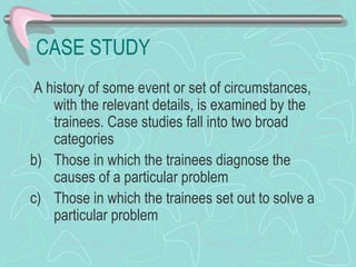 CASE STUDY A history of some event or set of circumstances, with the relevant details, is examined by the trainees. Case studies fall into two broad categories Those in which the trainees diagnose the causes of a particular problem Those in which the trainees set out to solve a particular problem 