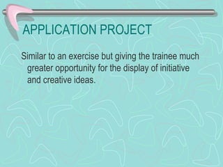 APPLICATION PROJECT Similar to an exercise but giving the trainee much greater opportunity for the display of initiative  and creative ideas. 