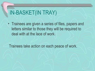 IN-BASKET(IN TRAY) Trainees are given a series of files, papers and letters similar to those they will be required to deal with at the lace of work. Trainees take action on each peace of work. 