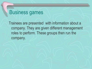 Business games Trainees are presented  with information about a company. They are given different management roles to perform. These groups then run the company. 