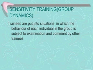 SENSITIVITY TRAINING(GROUP DYNAMICS) Trainees are put into situations  in which the behaviour of each individual in the group is subject to examination and comment by other trainees 
