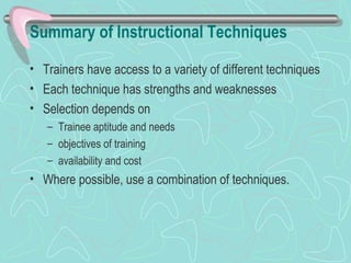 Summary of Instructional Techniques Trainers have access to a variety of different techniques Each technique has strengths and weaknesses Selection depends on Trainee aptitude and needs objectives of training availability and cost Where possible, use a combination of techniques. 