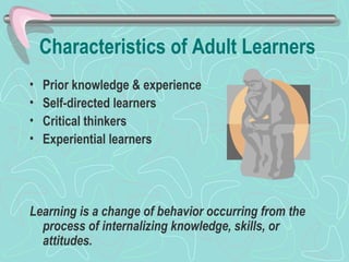 Characteristics of Adult Learners Prior knowledge & experience Self-directed learners Critical thinkers Experiential learners Learning is a change of behavior occurring from the process of internalizing knowledge, skills, or attitudes. 