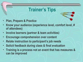 Trainer’s Tips Plan, Prepare & Practice Know your audience (experience level, comfort level, # of attendees) Involve learners (partner & team activities) Encourage comprehension over content Relate instruction to participant’s job needs Solicit feedback during class & final evaluation Training is a process not an event that has measures & can be improved 