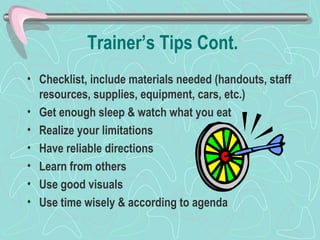 Trainer’s Tips Cont. Checklist, include materials needed (handouts, staff resources, supplies, equipment, cars, etc.) Get enough sleep & watch what you eat Realize your limitations Have reliable directions Learn from others Use good visuals Use time wisely & according to agenda 