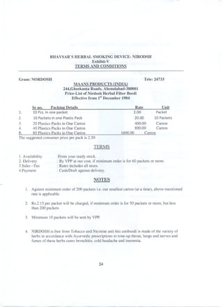 BHAVSAR'S HERBAL SMOKING DEVICE- NIRODSH
Exhibit- V
TERMS AND CONDITIONS
Gram: NORDOSH Tele: 24733
MAANS PRODUCTS (INDIA)
244,Gheekanta Roads, Ahemdabad-380001
Price-List of Nirdosh Herbal Filter Beedi
Effective from 1stDecember 1984
Sr no. Packine Details
1. 10 Pes. Inone packet
2 10 Packets in one Plastic Pack
3. 20 Plastics Packs in One Carton
4. 40 Plastics Packs in One Carton
5. 80 Plastics Packs in One Carton
The suggested consumer price per pack is 2.50
Rate Unit
2.00 Packet
20.00 10 Packets
400.00 Carton
800.00 Carton
1600.00 Carton
TERMS
I. Availability
2. Delivery
3.Sales-Tax
4.Payment
:From your ready stock.
: By VPP at our cost, if minimum order is for 60 packets or more.
: Rates includes all taxes.
: Cash/Draft against delivery.
NOTES
1. Against minimum order of 200 packets i.e. our smallest carton (at a time), above-mentioned
rate is applicable.
2. Rs.2.15 per packet will be charged, if minimum order is for 50 packets or more, but less
than 200 packets
3. Minimum 10packets will be sent by VPP.
4. NIRDOSH is free from Tobacco and Nicotine and this antibeedi is made of the variety of
herbs in accordance with Ayurvedic prescriptions to tone-up throat, lungs and nerves and
fumes of these herbs cures bronchitis, cold headache and insomnia.
24
 