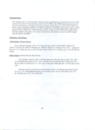 4.Doordarshan:
The standard spot is a 10 second.one. There are four classifications in terms of time slots. In the
national network the IO-second spot would cost Rs 15000 to Rs 45000 depending upon one of
the four classifications. Cheapest is Srinagar, Gauhati which ranges in cost from Rs 1000 to Rs
2500. Nagpur, Jalandhar and RT costs nearly double that of Srinagar and Gauhati. Delhi and RT
ranged from Rs 5000 to Rs .25000, Bombay and RT ranged from Rs 4000 to Rs 15000 while
Calcutta, Madras, Bangaloru, Trivandrum, Hyderabad, Ahmdabad, Lucknow and RT ranged
from Rs 2000 to Rs 6000/ -
5.0utdoor Advertisine:
a}Hoardines: Monthlv Rental
For a standard hoarding of 20'x 10' rental rate per month was Rs 2000 for Madras Rs.
2500 for Calcutta, Rs 3000 for Bombay Rs. 6000 for Delhi. For Smaller cities with population
between 1 to 5 lakhs the rate was Rs 350 per month while for 5-10 lakhs city it was Rs 600 per
month.
b)Bus Panels: Monthly Rentals Back Panels
The monthly rental for a 36" x 38"back panel for a Bombay Bus was Rs. 225, while
for Ahmedabad bus panel of 72" x 36" it was Rs 415. For Pune for 60"x 36"the rate was
Rs.65 while for Calcutta for 72" x 30" rate was Rs.150/- Delhi Bus 66" x 34"the rate was Rs
350/-.
Monthly rental for side panels were Rs 400 for 240' x 27' Bombay Bus Pane: Rs 80
for 216" x 24" Ahemdabad bus panel; for Calcuttta 120"x 24" Rs. 200; Delhi 120"x 24"
Rs.150 Pune bus 192"x 24" was Rs.80/-.
26
 