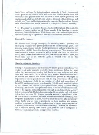 in the Tendu leaf (used for Biri making) and test/smoke it. Fmally he came out
with a good mix of some 14 herbs which was first tried in powder form and
then turned into granular form with the help of some special processes and .
machines and rolled into herbal beedi. Later on he added a filter at the end and
rolled it into Tendu leaf but in the shape of a cigarette. He also realised that the
same mix of herbs could also be presented in other pr~uct forms if necessary.
* (1) Dhumpan was a concept described in the old scriptures. This related to
inhaling of smoke arising out of Yagna Ahutis. It is therefore, a smoke
emanating from valuable herbs. While Dhumrapan refers to inhaling of smoke
of tobacco, smoking of cigarettes or beedis is considered as &CDhumrapan".
Product Development:
Mr. Bhavsar went through identifying aDd resolving several problems for
developing &CNirdosh"into p~rfect product in the last seven/eight ye.ars. The
problems related to raw material (herbs) procurement and converting the raw
material into rollable form. Selection and procurement of Filter, selection and
development of wrapper material in which herbal mix could be rolled (or
filled), development of the cardboard pack, the instruction material insert, the
brand name and so on. Exhibit-I gives a detailed write up on this
developmentaleffort. . - .
Manufacturine and Pack!n2 :
Rolling of Nirdosh is carried out manually. Of course special care is taken. The
workers work under specially created hygienic conditions. Before they start
rolling they were supposed to clean their hands with soap and water and wipe
them with clean towels. Only a selected set of workers were allowed to work
on Nirdosh. Mr. Bhaysar tried to use a mechanical process. He employed an
engineer to develop a special machine with the help of inputs and advice from
technical institutions.. Eight to ten months of effort and expenditure of
Rs.60,00Q was incurred on this experiment in 1982-83 which was finally given
up. Mr. Bhavsar then tried to explore possibility of buying cigarette making
machinery. He enquired throughout the world to locate lowest cost machine.
. Most of the cigarettemakingequipmentwas high speed, high volume and very
high investment affair..Nirdosh business really did not require such high speed
high volume machines. Mr. Bhavsar naturally was not in a position to invest
Rs.70 to 80 lakhs in machines. He came across old unused machines lying with
a cigarette manufacturer in India, who was ready to dispose of it at very low
prices. But he was not ready to promise to put these machines into working
condition before sale and Mr. Bhavsar knew that he cannot arrange to put these
in working order without considerable technical help. Therefore the matter was
kept in abeyance. In early 1990, he has. again given this task to an engineer in
Bombay, who is trying to make an appropriate machine.
-
3
. .
 