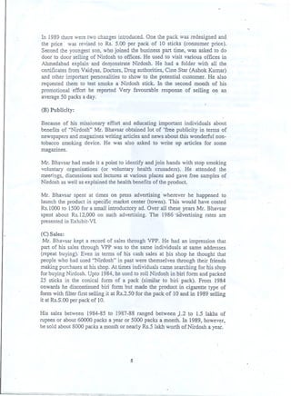 . In 1989therewere two changesintroduced.One the pack was redesigned and.
the price was revised to Rs. 5.00 per pack of 10 sticks (consumer price).
Second the youngest son, who joined the business part time, was asked to do
door to door selling of Nirdosh to offices. He used to visit various offices in
Ahmedabad explain and deD?-0nstrateNirdosh. He had a folder with all the
certificates from Vaidyas, Doctors, Drug authorities, Cine Star (Ashok Kumar)
and other important personalities to show to the potential customer. He also
requested them to test smoke a Nirdosh stick. In the second month of his
promotional effort he reported Very favourable response of selling on an
average 50 packs a day. -
(B) Publicity:.
Because of his. missionary effort and educatirig important individuals about
benefits of "Nirdosh" Mr. Bhavsar obtained lot of 'free publicity in terms of
newspapers and magazines writing articles and news about this wonderful non-
tobacco smoking, device. He was also asked to write up articles for some
magazines.
Mr. Bhavsar had made it a point to identify and join hands with stop smoking
voluntary organisations (or voluntary health crusaders). He attended the
meetings, discussions and lectures at various places and gave free samples of
Nirdosh as well as explained the health benefits of the product.
Mr. Bhavsar spent at times on press advertising' wherever he happened to
launch the product iri specific .market center (towns). This would have costed
Rs.1ooo to 1500 for a small introductory ad. Over all these years Mr. Bhavsar
spent about Rs.12,OOOon such advertising. The 1986 >advertising rates are
presented in Exhibit-VI .
(C) Sales:
Mr. Bhavsar kept a record of sales through VPP. He had an impression that
part of his sales through VPP was to the same individuals at same addresses
(repeat buying). Even in tenns of his cash sales at tIis shop he thought that
people who had used "Nirdosh" in past were themselves through their friends
making purchases at his shop. At times individuals came searching for his shop
for buying Nirdosh. Upto 1984, he.used to roll Nirdosh in biri form and packed
25 sticks in the conical fonn of a pack (similar to bin pack). From 1984
onwards he discontinued biri form but made the product in cigarette type of
fonn with filter first selling it at Rs.2.50 for the pack of 10 and in 1989 selling
it at Rs.S.OOper pack of 10.
His sales between 1984-85 to 1987-88 ranged between ,1.2 to 1.5 Iakhs of
rupees or about 60000 packs a year or 5000 packs a month. In 1989, however,
he sold about 8000 packs a month or nearly Rs.5 lakh worth of Nirdosh a year.
5
 