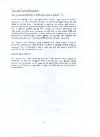 Costs. and Financial Resources :
Cost of making NIRDOSH in 1987 is presented in Exhibit -vn
Mr. Bhavsar being a small time operator had not had large amount of internal
resources to invest in "Nirdosh" project He had already spent about Rs.l.50
lakhs on various tasks - developing a machine for rolling and; packing.
granulating machine, promotional expenditure in terms of small adveqisements
etc. in specific markets. giving free samples to various institutions and
individupls attending some seminars on self help in the health field and
distributing Nirdosh prom<?tionalmaterial and sample; expenditure to visit and
participate in antismoking clinical groups and giving free samples and
material, expenditure on various kind of laboratory tests and other tests.
Mr. Bhavsar was, however, quite confident' that many friends. financial
institutions officers and local leaders will help in raising needed [mancial
resources. They all thought it was a great idea and that inoney should be
available for such a product and cause.
Exports Opportunity:
Mr. Bhavsar had been rec~iving enquiries from abroad about supply of
"Nirdosh". He had sent "samples" to U.K. as well as U.S.A. parties. These
parties were attempting to get approval of appropriate authorities in those
countries. Mr. Bhavsar expected large orders from abroad once the formalities
are carried out. ..
,-
6 .
 