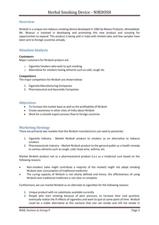 Herbal Smoking Device - NIRDOSH
Overview
Nirdosh is a unique non-tobacco smoking device developed in 1982 by Maans Products, Ahmedabad.
Mr. Bhavsar is involved in developing and promoting this new product and scouting for
opportunities to expand. This product is being sold in India with limited sales and few samples have
been sent to foreign countries already.

Situation Analysis
Customers
Major customers for Nirdosh product are:
o
o

Cigarette Smokers who wish to quit smoking
Alternative for smokers having ailments such as cold, cough etc

Competitors
The major competitors for Nirdosh are shown below:
1. Cigarette Manufacturing Companies
2. Pharmaceutical and Ayurvedic Companies

Objectives
To increase the market base as well as the profitability of Nirdosh
Create awareness in other cities of India about Nirdosh
Work for a smooth export process flow to foreign countries

Marketing Strategy
There are primarily two markets that the Nirdosh manufacturers can seek to penetrate:
1. Cigarette Industry - Market Nirdosh product to smokers as an alternative to tobacco
smokers
2. Pharmaceuticals Industry - Market Nirdosh product to the general public as a health remedy
to various ailments such as cough, cold, head-ache, asthma, etc.
Market Nirdosh product not as a pharmaceutical product (i.e.) as a medicinal cure based on the
following reasons:
Non-smokers (who might contribute a majority of the market) might not adopt smoking
Nirdosh over consumption of traditional medicines
The curing capacity of Nirdosh is not clearly defined and hence, the effectiveness of using
Nirdosh over traditional medicines is not clear or complete
Furthermore, we can market Nirdosh as an alternate to cigarettes for the following reasons:
1. Unique product with no substitutes available currently
2. People who start smoking because of peer pressure, to increase their cool quotient,
eventually realize the ill effects of cigarettes and want to quit at some point of time. Nirdosh
could be a viable alternative at this scenario that one can smoke and still not smoke in
MAK, Section-A, Group 9

Page 2

 
