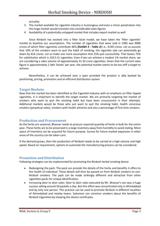 Herbal Smoking Device - NIRDOSH
actuality
3. The market available for cigarette industry is humongous and even a minor penetration into
this huge market would translate into considerable sales figures
4. Availability of a potentially untapped market that includes export market as well
Since Nirdosh has evolved into a filter bicet model, we have taken the ‘filter cigarette’
market to baseline our assumptions. The number of cigarettes that were sold in 1985 was 9000
crores of which filter cigarettes contribute 46% (Exhibit 3 - Table 2) i.e., 4140 crores. Let us assume
that 10% of the smokers want to quit the habit of smoking, the cigarette sale can potentially go
down by 414 crores. Let us make one more assumption that 25% quit successfully. That leaves 75%
for substitution which is 310.5 Cr cigarettes. Even if we can achieve a modest 1% market share, we
are considering a sales volume of approximately 31-32 crore cigarettes. Given that the current sales
figure is approximately 1 lakh ‘bicets’ per year, the potential market seems to be too stiff a target to
achieve.
Nevertheless, it can be achieved over a span provided the product is ably backed by
positioning, pricing, promotion and an efficient distribution system.

Target Markets
Now that the market has been identified as the Cigarette Industry with an emphasis on filter tipped
cigarettes, it is important to identify the target market. We are primarily targeting the market of
smokers who want to quit the smoking habit but have been unsuccessful in their attempts.
Additional markets would be those who just want to quit the smoking habit, health conscious
smokers (perpetual sales), smokers with health ailments and also a percentage of first time smokers.

Production and Procurement
As the herbs are seasonal, Bhavsar needs to procure required quantity of herbs in bulk for the entire
year. These herbs are to be preserved in a large inventory away from humidity to avoid staling. More
space of inventory can be acquired for future purpose. Survey for future market expansion in other
areas of the country can be taken care.
If the demand grows, then the production of Nirdosh needs to be carried at a high volume and high
speed. Based on requirement, options to automate the manufacturing process can be considered.

Promotion and Distribution
Following strategies can be implemented for promoting the Nirdosh herbal smoking device
Redesigning the pack: The pack can provide the details of the herbs and benefits it offers to
the health of individual. These details will then be passed on from Nirdosh smokers to nonNirdosh smokers. The pack can be made strikingly different and attractive from other
cigarettes packs for unique identification.
Increasing door to door sales: Door to door sales executed by Mr. Bhavsar’s son was a huge
success selling around 50 packets a day. But this effort was concentrated only in Ahmedabad
and by only one person. This practice can be used to promote Nirdosh in different localities
of Ahmedabad and nearby towns. Salesman can convince smokers about the benefits of
Nirdosh Cigarettes by showing the doctor certificates.

MAK, Section-A, Group 9

Page 3

 