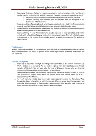 Herbal Smoking Device - NIRDOSH
Leveraging Healthcare Networks: Healthcare networks such as hospitals, clinics and doctors
can be used for promoting the Nirdosh cigarettes. Two types of customers can be targeted:
1. Patients trying to quit cigarette and needing professional help for the same.
2. Patients suffering from ailments who are smokers and non receptive to the
tablets and other medicine.
Price competition: Targeting brands which have a price/pack more that 4 Rs. This constitutes
major brands like Wills and Gold Flake which have around 6-10% of market share.
Advertisement: Advertisement in Newspaper and other print media can be used to promote
the Nirdosh Cigarettes to reach out to masses.
Easy availability in Local Market: Samples can be provided to local pan shops and similar
outlets with a flexibility of paying back only if cigarettes are sold. This will help to increase
the presence of the product in the market as well as gauging the demand for Nirdosh in
several areas.

Positioning
Nirdosh should be positioned as a product that is an outcome of medical/ayurvedic research and is
more concerned about the health of general public. Investing in oneself is the best investment one
can ever make.

Future Prospects
1. We need to reach new and high rewarding overseas markets as the current demand in US,
UK for Nirdosh is encouraging. We can further explore more developed countries through
samples of Nirdosh. We can also take the help of Bhavsar’s friends, who are financial
institution officers and local political leaders of Ahmedabad.
2. We can target the PAAN market as well, by providing the herbal powder in place of tobacco
and continue to release these herbs in grinded form with flavors added to it as a
replacement of Pan-Masala.
3. To reach markets outside Gujarat, we can reach regional markets like Karnataka, West
Bengal, Kerala etc helping him to set his business in different zones. Also, the newspaper and
magazine advertising cost in these markets is economical. Once we get a good response in
these markets, we can plan to make Nirdosh a national brand.

MAK, Section-A, Group 9

Page 4

 