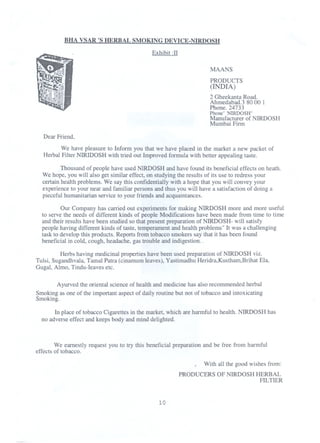 BHA VSAR 'S HERBAL SMOKING DEVICE-NIRDOSH
Exhibit :II
MAANS
PRODUCTS
(INDIA)
2 Gheekanta Road.
Ahmedabad.3 80 00 1
Phone. 24733
Phone"'NIRDOSH"
Manufacturer of NIRDOSH
Mumbai Firm

Dear Friend,
We have pleasure to Inform you that we have placed in the market a new packet of
Herbal Filter NIRIDOSH with tried out Improved formula with better appealing taste.
Thousand of people have used NIRDOSHand have found its beneficial effects on heath.
We hope, you will also get similar effect, on studying the results of its use to redress your
certain health problems. We say this confidentially with a hope that you will convey your
experience to your near and familiar persons and thus you will have a satisfaction of doing a
pieceful humanitarian service to your friends and acquaintances.
Our Company has carried out experiments for making NIRDOSH more and more useful
to serve the needs of different kinds of people Modifications have been made from time to time
and their results have been studied so that present preparation of NIRDOSH- will satisfy
people having different kinds of taste, temperament and health problems" It was a challenging
task to develop this products. Reports from tobacco smokers say that it has been found
beneficial in cold, cough, headache, gas trouble and indigestion. .
Herbs having medicinalproperties have been used preparation of NIRDOSH viz.
Tulsi, Sugandhvala,Tarnal Patra (cinamum leaves), Yastimadhu Heridra,Kustham,BrihatEla,
Gugal, Almo, Tindu-Ieaves etc.
Ayurved the oriental science of health and medicinehas also recommended herbal
Smoking as one of the important aspect of daily routine but not of tobacco and intoxicating
Smoking.
In place of tobacco Cigarettes in the market, which are harmful to health. NIRDOSH has
no adverse effect and keeps body and mind delighted.

We earnestly request you to try this beneficial preparation and be free from harmful
effects of tobacco.
With all the good wishes from:
PRODUCERS OF NIRDOSH HERBAL
FILTIER

10

 