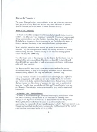 Bhavsar the Younesters:

The young Bhavsar brothers respected father' s zeal and effort and tried their
level best to be of help. However, at times, they have difference of opinion
with Mr. Bhavsar, the senior about "Nirdosh"business activity.
Assets of the Company:
The major assets of the company was the manufacturingand storing premises
for Biri. . Mr. Bhavsar owned "premiseswhere in 30-40 workers were provided
sitting accommodationand other facilities for rolling Biris as well as Nirdosh.
He had a large storage area for the raw material and finished goods. A part of
the area was used for drying of raw material and other such operations.
Nearly all of his operations were manual and hence no machinery was
involved. Only for development of Nirdosh that attempt was made to develop
manufacturingmachine. However, finally he has machines and equipment
valued for about Rs. 10000 only
The other major asset of the company was the shop in. the Gheekanta road (in
the heart of the city); Ahmedabad. The shop was about 1O-12.feetwide and
about 24 to 28 feet (deep). Part of back area was converted into a kind to open
cabin with glass partition.
Mr. Bhavsar and his sons owned two scooters (two wheelers) for moving
around form factory to shop as well as going around the market. The distance
between factory premises and shop was about two kilometers only.
The shop furniture consisted of usual show case, see through glass cupboard,
sitting arrangementswith Gaddi and low level wooden bench for customers
and visitors to sit. In the partitioned cabin, there was a chair, a table, wooden
shelves wherein box files, books of accounts etc, were kept. in addition to a
table fan. From his shop not only he sold Biris and Nirdosh but also loose tea
etc. However, Tea and other products accounted for very small proportion of
his turnover.
The Product Idea - The Beeinnine:
The owner of Maans Products got interested in developing an ayurvedic herbal
non-tobacco smoking .device in late 1970s, when he was asked by some
Vaidyas to roll Ayurvedic material mix in the form of Beedi for their patients.
He thought that this kind of activity could be an interestingbusiness
opportunity.He examined well known and respected books by Ayurvedic experts (e.g.,
Charak) and identified specific herbs recommended for Dhumpan (1.)* He started
experimenting to prepare a herbal mix to be rolled
2

 