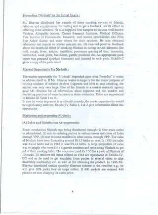 Promoting "Nirdosh" in the Initial Years :
Mr. Bhavsar distributed free sample of these smoking devices to friends.
relatives and acquaintances for testing and to get a feedback on its effect in
relieving some ailments. He also supplied free samples to various well known
Vaidyas, Allopathic doctors, Cancer Research Institutes, Medical Officers,
Tata Institute of Fundamental Research, well known personalities like Film
Star Ashok Kumar and some others for their opinions. He also obtained
laboratory test reports on smok~ analysts etc. He received positive feedback
about the beneficial effect of smoking Nirdosh in curing certain ailments like
cold, cough, fever, asthma, tonsillitis, premature. graying- of hair, insomDia,
toothaches, weak gums, bad odour, gastric problems etc. An appropriate pack
insert was prepared (product literature) and Inserted in each pack. Exhibit-2
gives a copy of the pack insert.
Market Opportunity for Nirdosh :
The market opportunity for "Nirdosh" depended upon ..yhat"benefits" it wants
to address itself to. If Mr. Bhavsar wants to target it for the major purpose of
helping smokers of tobacco devices (cigarette and biri) to stop smoking, the
market was very very large. One of his friends in a market research agency
gave Mr. Bhavsar lot of information about cigarette and biri market and
marketing practices of manufacturers in these industries. These are reproduced
in Exhibit-ill Table 1 to 11.
In case he wants to present it as a health remedy, the market opportunity would
be significantly different. Exhibit IV Table 1,2 & 3 give information about this
'opportunity.
'

Marketing and promoting Nirdosh :
(A) Sales and D,istribution Arrangements:
Since introduction Nirdosh was being distributed through (1) One main outlet
in Ahmedabad, (2) sent to ordering parties in various towns and cities of India
through VPP, (3) sent to some reseUers in other towns .through VPP. The sales
of Nirdosh have been fluctuating around Rs.1.5 lakhs an year. In 1983 the sales
was Rs.1.2 lakhs and in 1986 it was Rs.1.4 lakhs. A large proportion of sales
was to people who were biri I cigarette smokers and were using Nirdosh to get
rid of their smoking habit. The consumer paid Rs.2.50 for a pack of Nirdosh of
10 sticks. To reseUers the tenns offered in 1984 are reproduced in Exhibit-IV.
Off and an he used to get enquiries from parties in several cities to take
dealership stockistship etc. as well as for obtaining the product. In 1986 Mr.
Bhavsar introduced certain quantity discount scheme to the reseUers e'-g., he
will give 10% packs free' on large orders. If 400 packets are ordered 440
packets are sent charging the same price.
"
,

4

 