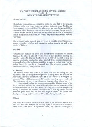 BHAVSAR'S HERBAL SMOKING DEVICE - NIRDOSH
Exhibit - 1
PRODUCT DEVELOPMENT

EFFORT

(a)Raw material
.-

.

Herbs being seasonal crops, availability round the year had to be 'arranged.
Different herbs were grown in several parts of India and hence Mr. Bhavsar
had to develop a system of identifying where bes~raw material was available at
reasonable prices. Humidity, time and seasons had impact on the raw material,
HENCE system had to be developed for ensuring availability of appropriate
quality and quantum of material. Of course, the present requirements were not
very large.
Conversion of herbal material from raw from to rollable form.' This required
drying, shredding, grinding and granulating various material as well as th~
mixing of 14 herbs.
(b)Filter
When the raw material was made into powder form and rolled, the smoker
happened to inhale a little of powder while a puff (material entering the
mouth). Hence Mr. Bhavsar decided to use a filter at one end to stop the
material entering the mouth while taking a puff. But this required change in the
process of rolling. His workers were skilled in terms of rolling biris. Now the
rolling has to be gone in a cylindrical form like cigarette because filter
available were r7icUnlyor cylindrical form.
f
(c)Wrapper
The material content was rolled in the tendu leaf used for rolling biri. For
cylindrical form like a cigarette the operation of using tendu leaf was not that
convenient However alternative would be to use 'Paper' as a wrapper like
cigarette, This would become essential if machine wrapping was to be adopted.
The white paper will have two problems one the paper when it bums has
some negative effect on smoker, the second Tor Nirdosh some of the
herbs used had a moisture and colour which will come out on the surface of the
white-paper after som~ time. This will spoil the appearance as well as give the
feeling of staleness. Mr. Bhavsar therefore tried to develop special coloured
medicinal paper which will not have that negative impact. For this he used
hand paper making facilitr available at Gandhi Ashram, Ahmedabad.
(d)Pack
First when Nirdosh was prepared. It was rolled in the bili form. Twenty five
such biris were aver wrapped by ordinary paper in a conical form. However
when sticks were made in cylindrical form, Mr. Bhavsar developed a'

7

 