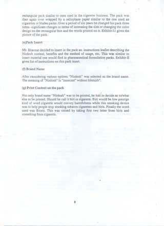 rectangular pack similar to ones used in the cigarette business. The pack was
then again over wrapped by a cellophane paper similar to the one used an
cigarettes or blades packs. Over a period of six years he changed his pack three
times -significant changes in tenns of increasing the size or changing the color
design on the rectangul:1I" ox and the words printed on it Exhibit-I.! gives the
b
picture of the pack. .
(e}Pack Insert
Mr. Bhavsar decided .to insert in the pack an. instructions leaflet describing the
Nirdosh content, benefits and the method of usage, etc. This was similar to
insert material one would find in pharmaceutical formulation packs. Exhibit-IT

gives list of instructionson this pack insert.

.

(f) Brand Name
After cansidering various options "Nirdosh" was selected as the brand name.
The meaning of "Nirdosh" is "innocent" without blemish".
(g) Print Content on the p~ck--

Not only brand name "Nirdosh" was to be printed, he had to decide as to/what
else to be printed. Shpuld he call it biri or cigarette. Biri would be low prestige
kind of word cigarette would convey harmfulness while this smoking device
was to help people stop smoking tobacco cigarettes and biris. Finally the word
used was Bicets. This was coined by taking first two letter from biris and
something from cigarette.

8

 