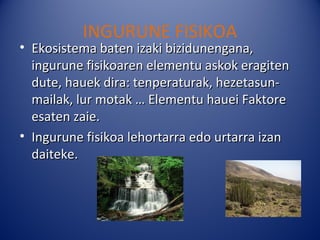INGURUNE FISIKOA
• Ekosistema baten izaki bizidunengana,
  ingurune fisikoaren elementu askok eragiten
  dute, hauek dira: tenperaturak, hezetasun-
  mailak, lur motak … Elementu hauei Faktore
  esaten zaie.
• Ingurune fisikoa lehortarra edo urtarra izan
  daiteke.
 