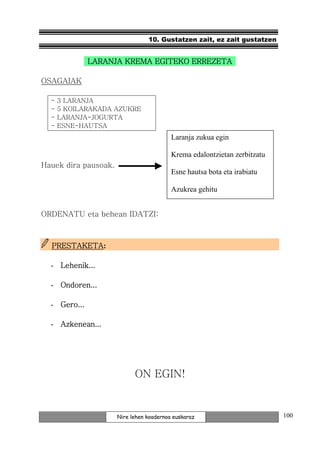 10. Gustatzen zait, ez zait gustatzen


              LARANJA KREMA EGITEKO ERREZETA

OSAGAIAK

  -   3 LARANJA
  -   5 KOILARAKADA AZUKRE
  -   LARANJA-JOGURTA
  -   ESNE-HAUTSA
                                          Laranja zukua egin

                                          Krema edalontzietan zerbitzatu
Hauek dira pausoak.
                                          Esne hautsa bota eta irabiatu

                                          Azukrea gehitu


ORDENATU eta behean IDATZI:



  PRESTAKETA:
  PRESTAKETA

  - Lehenik...

  - Ondoren...

  - Gero...

  - Azkenean...




                            ON EGIN!


                      Nire lehen koadernoa euskaraz                        100
 
