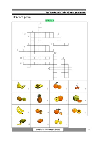 10. Gustatzen zait, ez zait gustatzen

Denbora pasak
                                   FRUTAK
                            1



                    2
           3                                      5
               4



               7                         6
           8
  9
                                             12

      10                                                13

      11                                                     14

                                    15




               1                     2                       3         4




               5                     6                       7         8




               9                    10                       11       12




               13                   14                       15


                        Nire lehen koadernoa euskaraz                      101
 