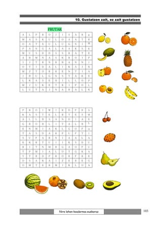 10. Gustatzen zait, ez zait gustatzen

                FRUTAK
A   L   P   R   O   J     I   S    A    R    E
M   A   S   K   U   L    O    A    A    T    R
O   A   T   X   U   L    U    G    N    I    M

P   A   N   G   A   L    A    A    K    S    E
M   U   S   D   D   S    S    R    A    T    E
A   B   M   N   A   S    K    R    O    I    P
I   J   T   R   N   R    B    A    N    N    I
O   T   I   D   A   L     I   K    A    J    Ñ
M   Z   T   O   R   R    E    N    T    I    A

I   B   U   L   G   N    S    T    A    K    E
L   K   A   S   E   H     I   L    L    O    P
M   J   U   K   E   T    R     I   P    O    L
L   U   T   A   J   N    A    R    A    L    K




P   R   O   I   W   I    K    D    F    E    S
K   A   S   T   E   L    R    T    E    S    M
A   L   L   B   S   A    N    D    I    A    E

G   R   O   B   L   I    T    A    L    B    L

E   N   M   I   A   K    L    G    O    F    O
T   A   S   D   A   R    P    U    F    T    I
S   U   F   A   R   N     I   A    A    L    A
E   K   R   T   U   I     I   K    S    D    U
R   I   T   N   M   R    G    A    O    F    U
T   P   M   I   A   L    O    T    G    K    A
Y   T   R   D   P   R    O    R    F    R    E
O   S   A   K   A   I    Z    E    R    E    G
O   M   T   E   R   M     I   K    L    O    A




                        Nire lehen koadernoa euskaraz                      103
 