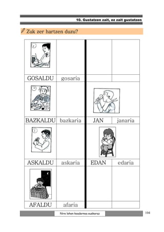 10. Gustatzen zait, ez zait gustatzen


Zuk zer hartzen duzu?




GOSALDU       gosaria




BAZKALDU bazkaria                    JAN       janaria




ASKALDU       askaria              EDAN        edaria




 AFALDU        afaria
             Nire lehen koadernoa euskaraz                      104
 