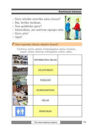Ikastetxean kokatzen



-   Gero nirekin etorriko zara etxera?
-   Bai, betiko moduan.
-   Non geldituko gara?
-   Jolastokian, ate aurrean egongo naiz.
-   Gero arte!
-   Agur!

    Non topatuko dituzu objektu hauek?
     Telefonoa, iturria, mahaia, fotokopiagailua, baloia, lorontzia,
        mapak, xaboia, platerak, ordenagailua, arbela, aulkia.


                       INFORMATIKA GELAN



                           JOLASTOKIAN



                              PASILOAN



                          ZUZENDARITZAN



                                GELAN




                             KOMUNEAN




                       Nire lehen koadernoa euskaraz                          106
 